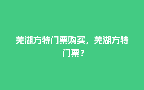 芜湖方特门票购买，芜湖方特 门票？