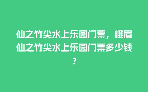 仙之竹尖水上乐园门票，峨眉仙之竹尖水上乐园门票多少钱？