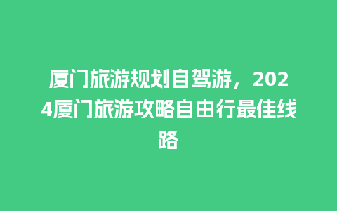 厦门旅游规划自驾游，2024厦门旅游攻略自由行最佳线路