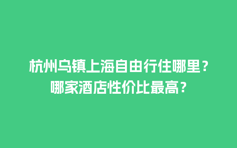 杭州乌镇上海自由行住哪里？哪家酒店性价比最高？