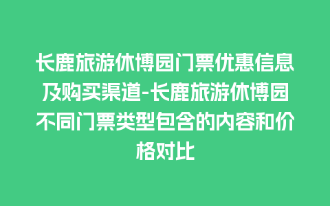 长鹿旅游休博园门票优惠信息及购买渠道-长鹿旅游休博园不同门票类型包含的内容和价格对比