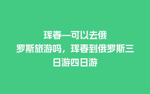 珲春—可以去俄罗斯旅游吗，珲春到俄罗斯三日游四日游