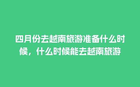 四月份去越南旅游准备什么时候，什么时候能去越南旅游