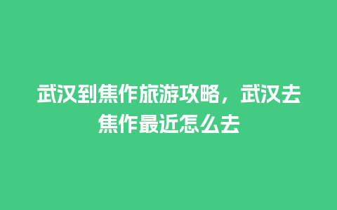 武汉到焦作旅游攻略，武汉去焦作最近怎么去