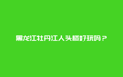 黑龙江牡丹江人头楼好玩吗？