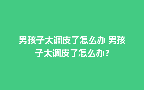 男孩子太调皮了怎么办 男孩子太调皮了怎么办？