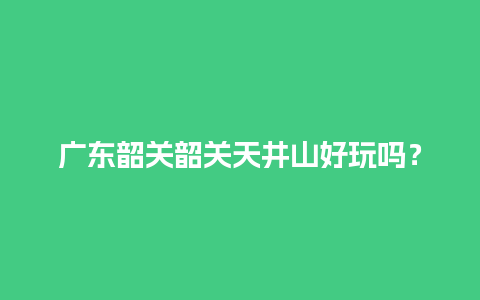 广东韶关韶关天井山好玩吗？