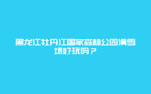 黑龙江牡丹江国家森林公园滑雪场好玩吗？