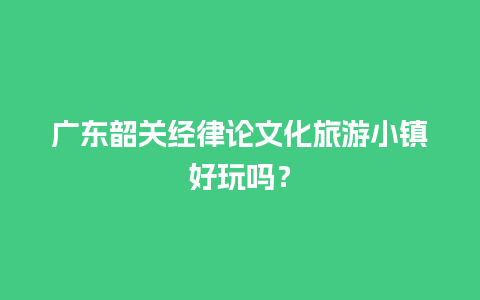 广东韶关经律论文化旅游小镇好玩吗？