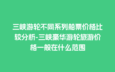 三峡游轮不同系列船票价格比较分析-三峡豪华游轮旅游价格一般在什么范围