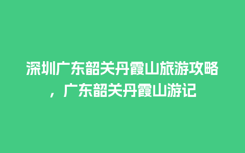 深圳广东韶关丹霞山旅游攻略，广东韶关丹霞山游记