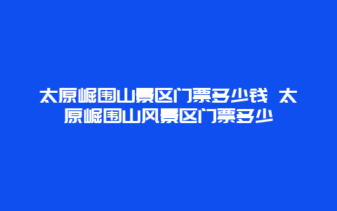 太原崛围山景区门票多少钱 太原崛围山风景区门票多少