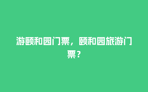 游颐和园门票，颐和园旅游门票？