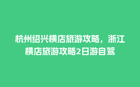 杭州绍兴横店旅游攻略，浙江横店旅游攻略2日游自驾