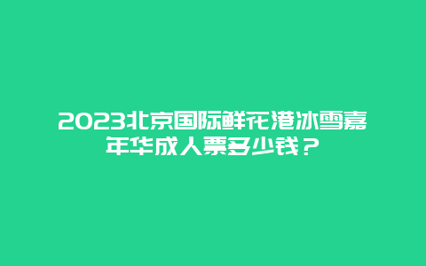 2024年北京国际鲜花港冰雪嘉年华成人票多少钱？