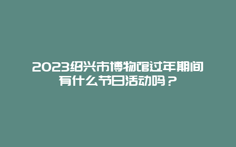 2024年绍兴市博物馆过年期间有什么节日活动吗？