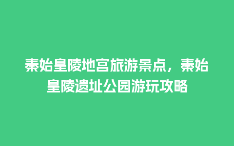 秦始皇陵地宫旅游景点，秦始皇陵遗址公园游玩攻略