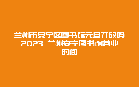 兰州市安宁区图书馆元旦开放吗2024年 兰州安宁图书馆营业时间