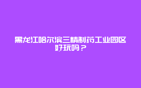 黑龙江哈尔滨三精制药工业园区好玩吗？