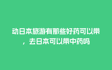 动日本旅游有那些好药可以带，去日本可以带中药吗