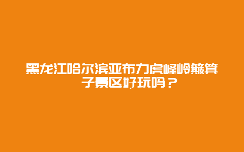 黑龙江哈尔滨亚布力虎峰岭簸箕崴子景区好玩吗？