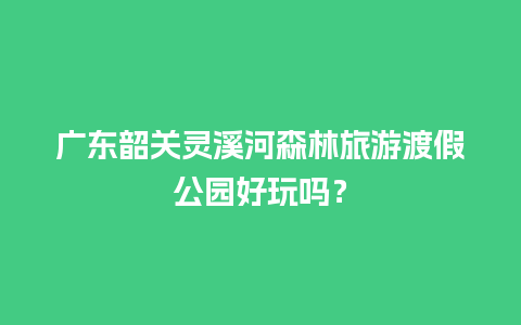 广东韶关灵溪河森林旅游渡假公园好玩吗？