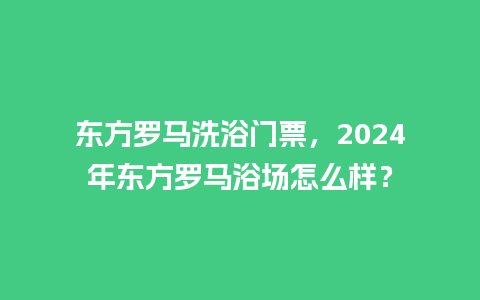 东方罗马洗浴门票，2024年东方罗马浴场怎么样？