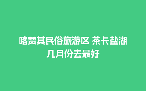 喀赞其民俗旅游区 茶卡盐湖几月份去最好