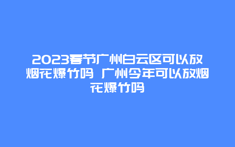 2024年春节广州白云区可以放烟花爆竹吗 广州今年可以放烟花爆竹吗