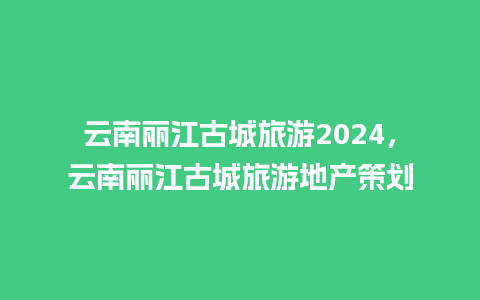 云南丽江古城旅游2024，云南丽江古城旅游地产策划