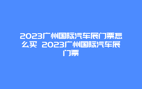 2024年广州国际汽车展门票怎么买 2024年广州国际汽车展门票