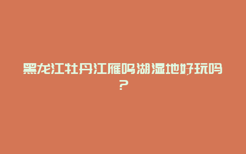 黑龙江牡丹江雁鸣湖湿地好玩吗？