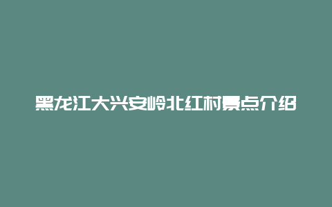 黑龙江大兴安岭北红村景点介绍