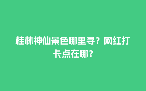 桂林神仙景色哪里寻？网红打卡点在哪？