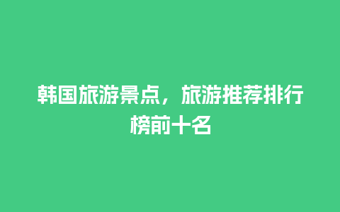 韩国旅游景点，旅游推荐排行榜前十名