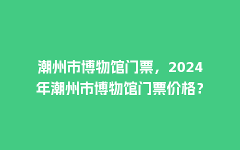 潮州市博物馆门票，2024年潮州市博物馆门票价格？