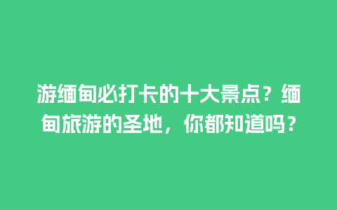 游缅甸必打卡的十大景点？缅甸旅游的圣地，你都知道吗？