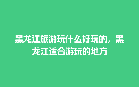 黑龙江旅游玩什么好玩的，黑龙江适合游玩的地方