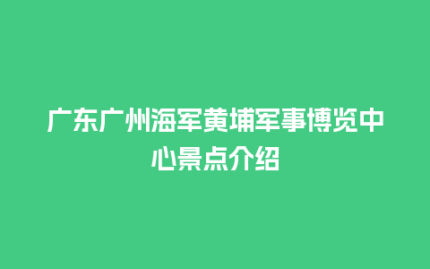 广东广州海军黄埔军事博览中心景点介绍