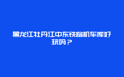 黑龙江牡丹江中东铁路机车库好玩吗？