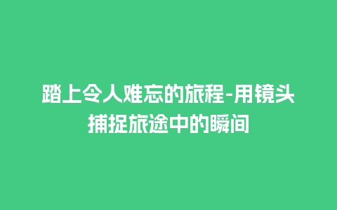 踏上令人难忘的旅程-用镜头捕捉旅途中的瞬间