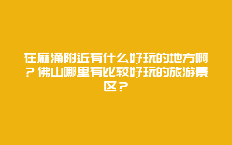 在麻涌附近有什么好玩的地方啊？佛山哪里有比较好玩的旅游景区？