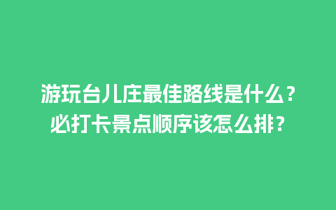 游玩台儿庄最佳路线是什么？必打卡景点顺序该怎么排？