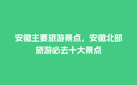 安徽主要旅游景点，安徽北部旅游必去十大景点