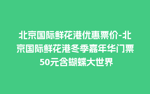 北京国际鲜花港优惠票价-北京国际鲜花港冬季嘉年华门票 50元含蝴蝶大世界