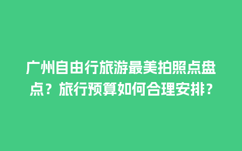 广州自由行旅游最美拍照点盘点？旅行预算如何合理安排？