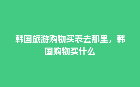 韩国旅游购物买表去那里，韩国购物买什么