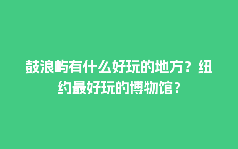 鼓浪屿有什么好玩的地方？纽约最好玩的博物馆？