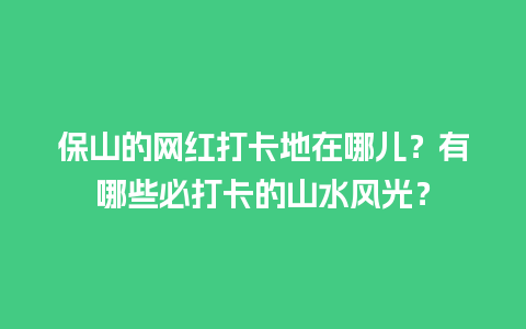 保山的网红打卡地在哪儿？有哪些必打卡的山水风光？