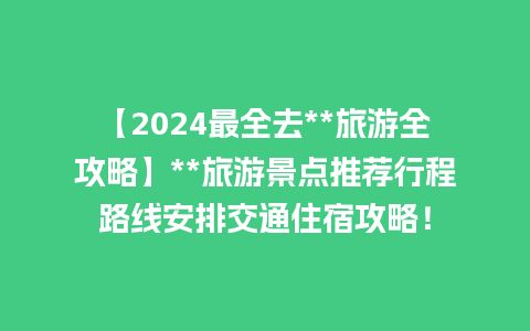 【2024最全去**旅游全攻略】**旅游景点推荐行程路线安排交通住宿攻略！